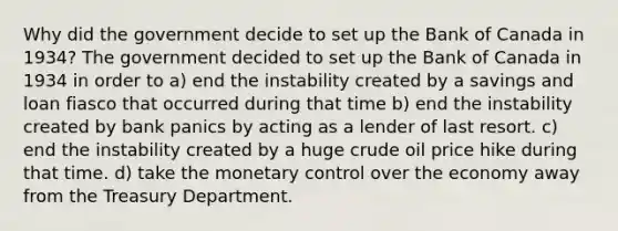 Why did the government decide to set up the Bank of Canada in 1934? The government decided to set up the Bank of Canada in 1934 in order to a) end the instability created by a savings and loan fiasco that occurred during that time b) end the instability created by bank panics by acting as a lender of last resort. c) end the instability created by a huge crude oil price hike during that time. d) take the monetary control over the economy away from the Treasury Department.