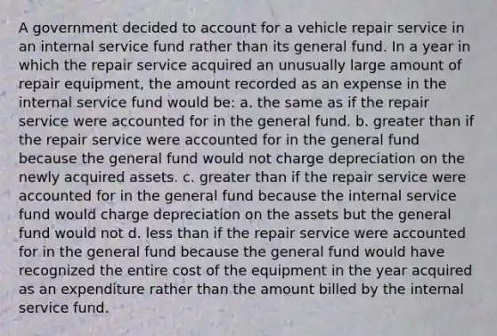 A government decided to account for a vehicle repair service in an internal service fund rather than its general fund. In a year in which the repair service acquired an unusually large amount of repair equipment, the amount recorded as an expense in the internal service fund would be: a. the same as if the repair service were accounted for in the general fund. b. greater than if the repair service were accounted for in the general fund because the general fund would not charge depreciation on the newly acquired assets. c. greater than if the repair service were accounted for in the general fund because the internal service fund would charge depreciation on the assets but the general fund would not d. less than if the repair service were accounted for in the general fund because the general fund would have recognized the entire cost of the equipment in the year acquired as an expenditure rather than the amount billed by the internal service fund.