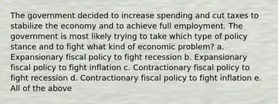 The government decided to increase spending and cut taxes to stabilize the economy and to achieve full employment. The government is most likely trying to take which type of policy stance and to fight what kind of economic problem? a. Expansionary fiscal policy to fight recession b. Expansionary fiscal policy to fight inflation c. Contractionary fiscal policy to fight recession d. Contractionary fiscal policy to fight inflation e. All of the above