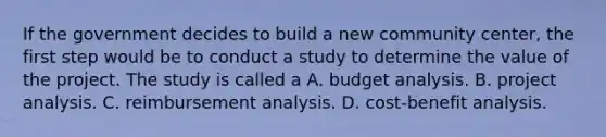 If the government decides to build a new community center, the first step would be to conduct a study to determine the value of the project. The study is called a A. budget analysis. B. project analysis. C. reimbursement analysis. D. cost-benefit analysis.