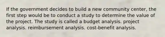 If the government decides to build a new community center, the first step would be to conduct a study to determine the value of the project. The study is called a budget analysis. project analysis. reimbursement analysis. cost-benefit analysis.