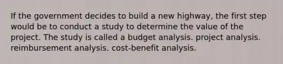 If the government decides to build a new highway, the first step would be to conduct a study to determine the value of the project. The study is called a budget analysis. project analysis. reimbursement analysis. cost-benefit analysis.