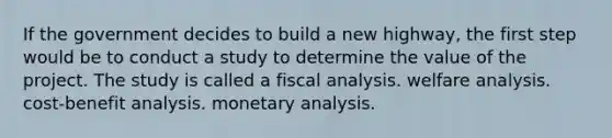 If the government decides to build a new highway, the first step would be to conduct a study to determine the value of the project. The study is called a fiscal analysis. welfare analysis. cost-benefit analysis. monetary analysis.