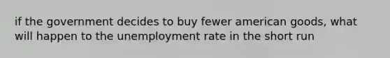 if the government decides to buy fewer american goods, what will happen to the unemployment rate in the short run