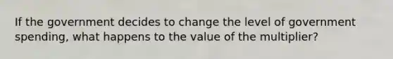 If the government decides to change the level of government spending, what happens to the value of the multiplier?