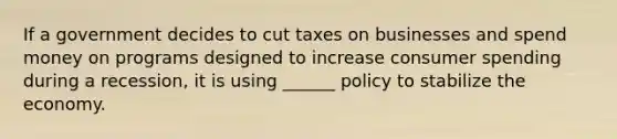 If a government decides to cut taxes on businesses and spend money on programs designed to increase consumer spending during a recession, it is using ______ policy to stabilize the economy.