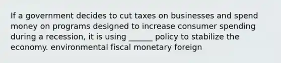 If a government decides to cut taxes on businesses and spend money on programs designed to increase consumer spending during a recession, it is using ______ policy to stabilize the economy. environmental fiscal monetary foreign