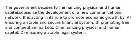 The government decides to ) enhancing physical and human capital.subsidize the development of a new communications network. It is acting in its role to promote economic growth by: A) ensuring a stable and secure financial system. B) promoting free and competitive markets. C) enhancing physical and human capital. D) ensuring a stable legal system.