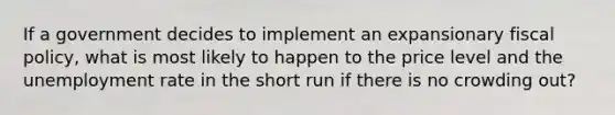 If a government decides to implement an expansionary fiscal policy, what is most likely to happen to the price level and the unemployment rate in the short run if there is no crowding out?