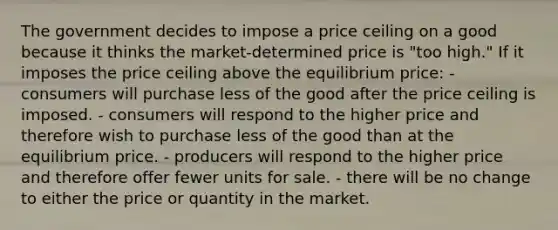 The government decides to impose a price ceiling on a good because it thinks the market-determined price is "too high." If it imposes the price ceiling above the equilibrium price: - consumers will purchase less of the good after the price ceiling is imposed. - consumers will respond to the higher price and therefore wish to purchase less of the good than at the equilibrium price. - producers will respond to the higher price and therefore offer fewer units for sale. - there will be no change to either the price or quantity in the market.