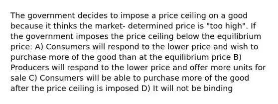 The government decides to impose a price ceiling on a good because it thinks the market- determined price is "too high". If the government imposes the price ceiling below the equilibrium price: A) Consumers will respond to the lower price and wish to purchase more of the good than at the equilibrium price B) Producers will respond to the lower price and offer more units for sale C) Consumers will be able to purchase more of the good after the price ceiling is imposed D) It will not be binding