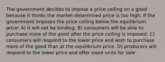 The government decides to impose a price ceiling on a good because it thinks the market-determined price is too high. If the government imposes the price ceiling below the equilibrium price: A) it will not be binding. B) consumers will be able to purchase more of the good after the price ceiling is imposed. C) consumers will respond to the lower price and wish to purchase more of the good than at the equilibrium price. D) producers will respond to the lower price and offer more units for sale