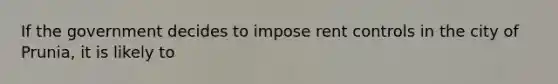 If the government decides to impose rent controls in the city of Prunia, it is likely to