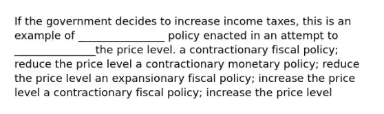 If the government decides to increase income taxes, this is an example of ________________ policy enacted in an attempt to _______________the price level. a contractionary fiscal policy; reduce the price level a contractionary monetary policy; reduce the price level an expansionary fiscal policy; increase the price level a contractionary fiscal policy; increase the price level