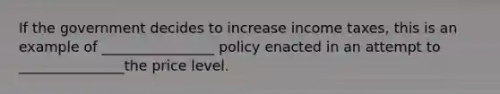 If the government decides to increase income taxes, this is an example of ________________ policy enacted in an attempt to _______________the price level.