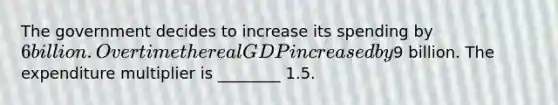 The government decides to increase its spending by 6 billion. Over time the real GDP increased by9 billion. The expenditure multiplier is ________ 1.5.