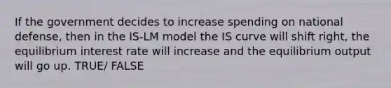 If the government decides to increase spending on national defense, then in the IS-LM model the IS curve will shift right, the equilibrium interest rate will increase and the equilibrium output will go up. TRUE/ FALSE