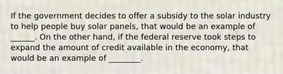 If the government decides to offer a subsidy to the solar industry to help people buy solar panels, that would be an example of ______. On the other hand, if the federal reserve took steps to expand the amount of credit available in the economy, that would be an example of ________.