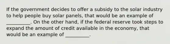 If the government decides to offer a subsidy to the solar industry to help people buy solar panels, that would be an example of __________. On the other hand, if the federal reserve took steps to expand the amount of credit available in the economy, that would be an example of __________.