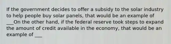 If the government decides to offer a subsidy to the solar industry to help people buy solar panels, that would be an example of ___On the other hand, if the federal reserve took steps to expand the amount of credit available in the economy, that would be an example of ___