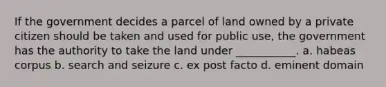 If the government decides a parcel of land owned by a private citizen should be taken and used for public use, the government has the authority to take the land under ___________. a. habeas corpus b. search and seizure c. ex post facto d. eminent domain