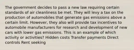 The government decides to pass a new law requiring certain standards of air cleanliness be met. They will levy a tax on the production of automobiles that generate gas emissions above a certain limit. However, they also will provide tax incentives to automobile manufacturers for research and development of new cars with lower gas emissions. This is an example of which activity or activities? Hidden costs Transfer payments Direct controls Rent seeking