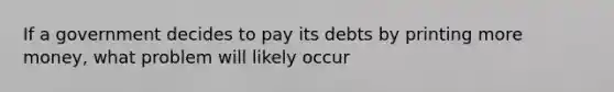 If a government decides to pay its debts by printing more money, what problem will likely occur