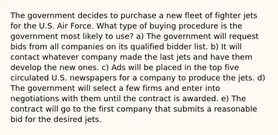 The government decides to purchase a new fleet of fighter jets for the U.S. Air Force. What type of buying procedure is the government most likely to use? a) The government will request bids from all companies on its qualified bidder list. b) It will contact whatever company made the last jets and have them develop the new ones. c) Ads will be placed in the top five circulated U.S. newspapers for a company to produce the jets. d) The government will select a few firms and enter into negotiations with them until the contract is awarded. e) The contract will go to the first company that submits a reasonable bid for the desired jets.