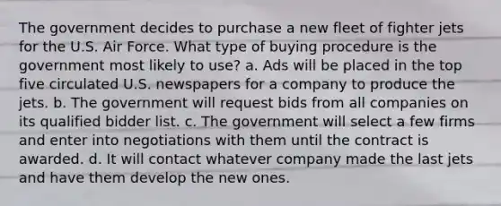 The government decides to purchase a new fleet of fighter jets for the U.S. Air Force. What type of buying procedure is the government most likely to use? a. Ads will be placed in the top five circulated U.S. newspapers for a company to produce the jets. b. The government will request bids from all companies on its qualified bidder list. c. The government will select a few firms and enter into negotiations with them until the contract is awarded. d. It will contact whatever company made the last jets and have them develop the new ones.