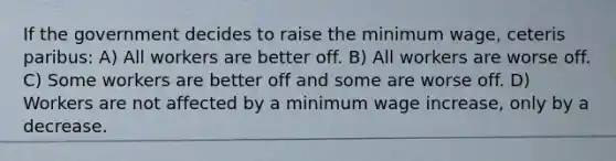 If the government decides to raise the minimum wage, ceteris paribus: A) All workers are better off. B) All workers are worse off. C) Some workers are better off and some are worse off. D) Workers are not affected by a minimum wage increase, only by a decrease.