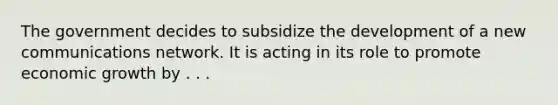 The government decides to subsidize the development of a new communications network. It is acting in its role to promote economic growth by . . .