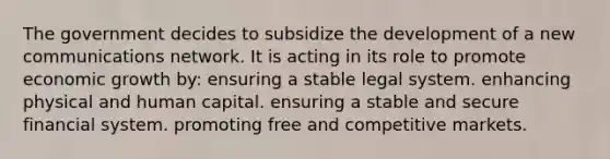 The government decides to subsidize the development of a new communications network. It is acting in its role to promote economic growth by: ensuring a stable legal system. enhancing physical and human capital. ensuring a stable and secure financial system. promoting free and competitive markets.