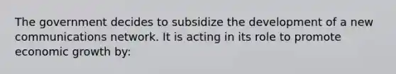 The government decides to subsidize the development of a new communications network. It is acting in its role to promote economic growth by: