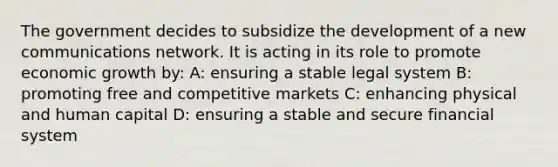 The government decides to subsidize the development of a new communications network. It is acting in its role to promote economic growth by: A: ensuring a stable legal system B: promoting free and competitive markets C: enhancing physical and human capital D: ensuring a stable and secure financial system