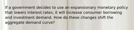 If a government decides to use an expansionary monetary policy that lowers interest rates, it will increase consumer borrowing and investment demand. How do these changes shift the aggregate demand curve?