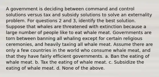 A government is deciding between command and control solutions versus tax and subsidy solutions to solve an externality problem. For questions 2 and 3, identify the best solution. Suppose that whales are threatened with extinction because a large number of people like to eat whale meat. Governments are torn between banning all whaling except for certain religious ceremonies, and heavily taxing all whale meat. Assume there are only a few countries in the world who consume whale meat, and that they have fairly efficient governments. a. Ban the eating of whale meat. b. Tax the eating of whale meat. c. Subsidize the eating of whale meat. d. None of the above.