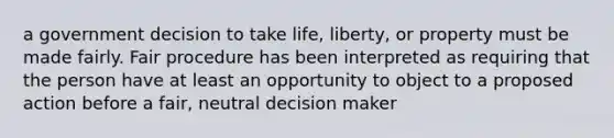 a government decision to take life, liberty, or property must be made fairly. Fair procedure has been interpreted as requiring that the person have at least an opportunity to object to a proposed action before a fair, neutral decision maker