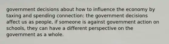 government decisions about how to influence the economy by taxing and spending connection: the government decisions affect us as people, if someone is against government action on schools, they can have a different perspective on the government as a whole.