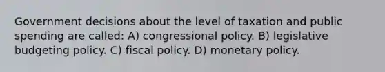 Government decisions about the level of taxation and public spending are called: A) congressional policy. B) legislative budgeting policy. C) fiscal policy. D) monetary policy.