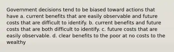 Government decisions tend to be biased toward actions that have a. current benefits that are easily observable and future costs that are difficult to identify. b. current benefits and future costs that are both difficult to identify. c. future costs that are easily observable. d. clear benefits to the poor at no costs to the wealthy