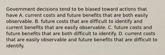 Government decisions tend to be biased toward actions that have A. current costs and future benefits that are both easily observable. B. future costs that are difficult to identify and current benefits that are easily observable. C. future costs and future benefits that are both difficult to identify. D. current costs that are easily observable and future benefits that are difficult to identify.