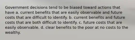 Government decisions tend to be biased toward actions that have a. current benefits that are easily observable and future costs that are difficult to identify. b. current benefits and future costs that are both difficult to identify. c. future costs that are easily observable. d. clear benefits to the poor at no costs to the wealthy.