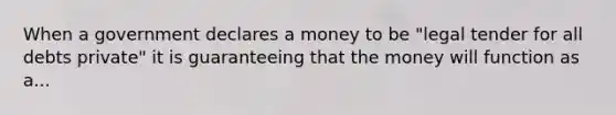 When a government declares a money to be "legal tender for all debts private" it is guaranteeing that the money will function as a...