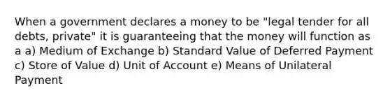 When a government declares a money to be "legal tender for all debts, private" it is guaranteeing that the money will function as a a) Medium of Exchange b) Standard Value of Deferred Payment c) Store of Value d) Unit of Account e) Means of Unilateral Payment