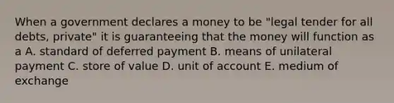 When a government declares a money to be "legal tender for all debts, private" it is guaranteeing that the money will function as a A. standard of deferred payment B. means of unilateral payment C. store of value D. unit of account E. medium of exchange