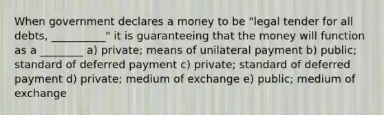 When government declares a money to be "legal tender for all debts, __________" it is guaranteeing that the money will function as a ________ a) private; means of unilateral payment b) public; standard of deferred payment c) private; standard of deferred payment d) private; medium of exchange e) public; medium of exchange