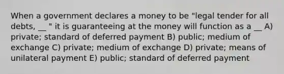 When a government declares a money to be "legal tender for all debts, __ " it is guaranteeing at the money will function as a __ A) private; standard of deferred payment B) public; medium of exchange C) private; medium of exchange D) private; means of unilateral payment E) public; standard of deferred payment