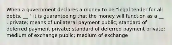 When a government declares a money to be "legal tender for all debts, __ " it is guaranteeing that the money will function as a __ . private; means of unilateral payment public; standard of deferred payment private; standard of deferred payment private; medium of exchange public; medium of exchange