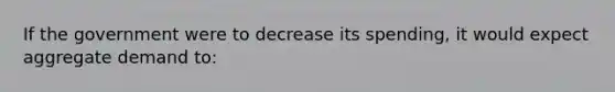 If the government were to decrease its spending, it would expect aggregate demand to: