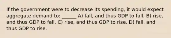 If the government were to decrease its spending, it would expect aggregate demand to: ______ A) fall, and thus GDP to fall. B) rise, and thus GDP to fall. C) rise, and thus GDP to rise. D) fall, and thus GDP to rise.